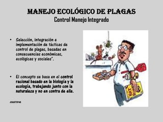 MANEJO ECOLÓGICO DE PLAGAS
                         Control Manejo Integrado


• Selección, integración e
  implementación de tácticas de
  control de plagas, basadas en
  consecuencias económicas,
  ecológicas y sociales".


• El concepto se basa en el control
  racional basado en la biología y la
  ecología, trabajando junto con la
  naturaleza y no en contra de ella.

JOGUITOPAR
 