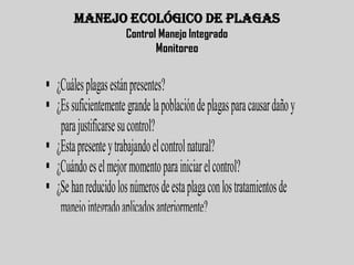 MANEJO ECOLÓGICO DE PLAGAS
                      Control Manejo Integrado
                             Monitoreo


 ¿Cuáles plagas están presentes?
 ¿Es suficientemente grande la población de plagas para causar daño y
   para justificarse su control?
 ¿Esta presente y trabajando el control natural?
 ¿Cuándo es el mejor momento para iniciar el control?
 ¿Se han reducido los números de esta plaga con los tratamientos de
   manejo integrado aplicados anteriormente?
 