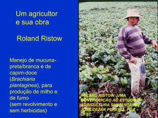 Um agricultor e sua obra Roland Ristow Manejo de mucuna-preta/branca e de capim-doce ( Brachiaria plantaginea ), para produção de milho e de fumo (sem revolvimento e sem herbicidas)‏ ROLAND RISTOW:  UMA CONTRIBUIÇÃO AO ESTUDO DA AGRICULTURA SUSTENTÁVEL. JOSÉ CEZAR PEREIRA. PGA – UFSC. 