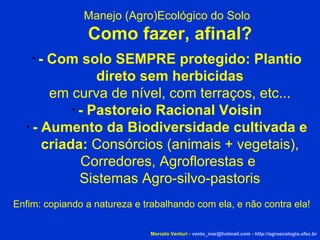 Marcelo Venturi -  [email_address]  -  http://agroecologia.ufsc.br Enfim: copiando a natureza e trabalhando com ela, e não contra ela! Manejo (Agro)Ecológico do Solo Como fazer, afinal? - Com solo SEMPRE protegido: Plantio direto sem herbicidas em curva de nível, com terraços, etc... - Pastoreio Racional Voisin - Aumento da Biodiversidade cultivada e criada:  Consórcios (animais + vegetais), Corredores, Agroflorestas e  Sistemas Agro-silvo-pastoris 