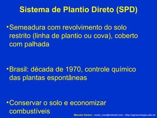 Sistema de Plantio Direto (SPD)‏ Semeadura com revolvimento do solo restrito (linha de plantio ou cova), coberto com palhada Brasil: década de 1970, controle químico das plantas espontâneas Conservar o solo e economizar combustíveis Marcelo Venturi -  [email_address]  -  http://agroecologia.ufsc.br 
