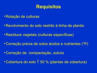 Requisitos Rotação de culturas Revolvimento do solo restrito à linha de plantio Resíduos vegetais (culturas específicas)‏ Correção prévia de solos ácidos e nutrientes (*P)‏ Correção de  compactação, sulcos  Cobertura do solo    50 % (plantas de cobertura)‏ 