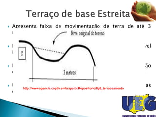  Apresenta faixa de movimentação de terra de até 3
metros de largura.
 Recomendado em locais que não sejam possível
implantar terraços de base média ou larga.
 Não deve ser construído em áreas de exploração
extensiva e em terrenos com declives inferiores a 15 %.
 Uso mais restrito a pequenas propriedades localizadas
em áreas muito declivosas.
http://www.agencia.cnptia.embrapa.br/Repositorio/fig6_terraceamento
 