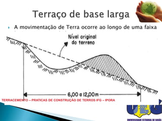  A movimentação de Terra ocorre ao longo de uma faixa
de 6 a 12 metros de largura.
 Seu uso é recomendável para controle mecânico de
erosão em terrenos de relevo ondulado a ondulado, em
declives não superiores a 12 %, preferencialmente de 6 a
8 %.
 O alto custo de construção desse terraço é compensado
por cultivar toda sua superfície.
 Manutenção feita no próprio preparo normal do solo.TERRACEMENTO – PRATICAS DE CONSTRUÇÃO DE TERROS IFG – IPORA
 