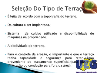  É feita de acordo com a topografia do terreno.
 Da cultura a ser implantada.
 Sistema de cultivo utilizado e disponibilidade de
maquinas na propriedade.
 A declividade do terreno.
 Para o controle da erosão, o importante é que o terraço
tenha capacidade e segurança para reter água
proveniente do escoamento superficial.(para posterior
infiltração ou condução para fora da área).
 