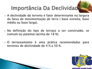  A declividade do terreno é fator determinante na largura
da faixa de movimentação de terra ( base estreita, base
média ou base larga).
 Na definição do tipo de terraço a ser construído, se
comum ou patamar.(acima de 18 %).
 O terraceamanto é uma prática recomendadas para
terrenos de declividade de 4 % a 50 %.
 