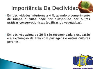  Em declividades inferiores a 4 %, quando o comprimento
da rampa é curto pode ser substituído por outras
práticas conservacionistas (edáficas ou vegetativas).
 Em declives acima de 20 % são recomendada a ocupação
e a exploração da área com pastagens e outras culturas
perenes.
 