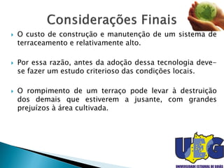  O custo de construção e manutenção de um sistema de
terraceamento e relativamente alto.
 Por essa razão, antes da adoção dessa tecnologia deve-
se fazer um estudo criterioso das condições locais.
 O rompimento de um terraço pode levar à destruição
dos demais que estiverem a jusante, com grandes
prejuízos à área cultivada.
 