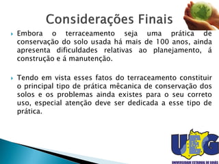  Embora o terraceamento seja uma prática de
conservação do solo usada há mais de 100 anos, ainda
apresenta dificuldades relativas ao planejamento, á
construção e á manutenção.
 Tendo em vista esses fatos do terraceamento constituir
o principal tipo de prática mêcanica de conservação dos
solos e os problemas ainda existes para o seu correto
uso, especial atenção deve ser dedicada a esse tipo de
prática.
 