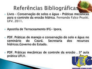  Livro – Conservação de solos e água – Práticas mecânicas
para o controle da erosão hídrica. Fernando Falco Pruski.
UFV. 2011.
 Apostila de Terraceamento IFG- Ipora.
 PDF. Práticas de manejo e conservação do solo e água no
seminário do Ceará. Secretaria dos recursos
hídricos.Governo do Estado.
 PDF. Práticas mecânicas de controle da erosão . 3ª aula
prática UFLV.
 