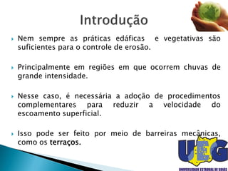  Nem sempre as práticas edáficas e vegetativas são
suficientes para o controle de erosão.
 Principalmente em regiões em que ocorrem chuvas de
grande intensidade.
 Nesse caso, é necessária a adoção de procedimentos
complementares para reduzir a velocidade do
escoamento superficial.
 Isso pode ser feito por meio de barreiras mecânicas,
como os terraços.
 