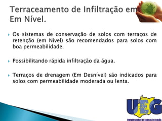  Os sistemas de conservação de solos com terraços de
retenção (em Nível) são recomendados para solos com
boa permeabilidade.
 Possibilitando rápida infiltração da água.
 Terraços de drenagem (Em Desnível) são indicados para
solos com permeabilidade moderada ou lenta.
 