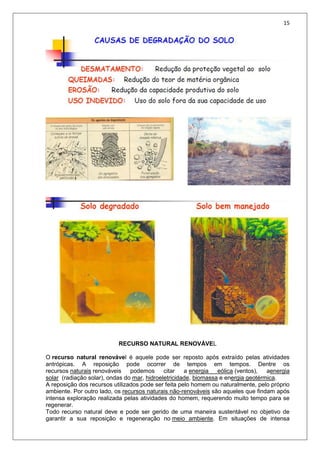 15
RECURSO NATURAL RENOVÁVEL
O recurso natural renovável é aquele pode ser reposto após extraído pelas atividades
antrópicas. A reposição pode ocorrer de tempos em tempos. Dentre os
recursos naturais renováveis podemos citar a energia eólica (ventos), aenergia
solar (radiação solar), ondas do mar, hidroeletricidade, biomassa e energia geotérmica.
A reposição dos recursos utilizados pode ser feita pelo homem ou naturalmente, pelo próprio
ambiente. Por outro lado, os recursos naturais não-renováveis são aqueles que findam após
intensa exploração realizada pelas atividades do homem, requerendo muito tempo para se
regenerar.
Todo recurso natural deve e pode ser gerido de uma maneira sustentável no objetivo de
garantir a sua reposição e regeneração no meio ambiente. Em situações de intensa
 