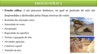 EROSÃO EÓLICA
• Erosão eólica: é um processo dinâmico, na qual as partícula do solo são
desprendidas e deslocadas pelas forças erosivas do vento;
• Resultado das interações entre:
• Intensidade do vento
• Precipitação
• Rugosidade da superfície
• Textura e agregação do solo
• Atividades agrícolas
• Cobertura vegetal
• Tamanho da área
 