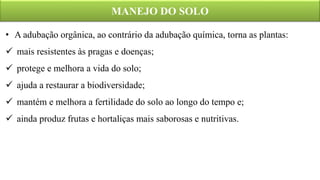 MANEJO DO SOLO
• A adubação orgânica, ao contrário da adubação química, torna as plantas:
 mais resistentes às pragas e doenças;
 protege e melhora a vida do solo;
 ajuda a restaurar a biodiversidade;
 mantém e melhora a fertilidade do solo ao longo do tempo e;
 ainda produz frutas e hortaliças mais saborosas e nutritivas.
 