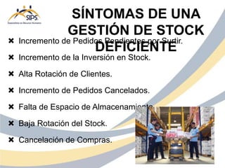  Incremento de Pedidos Pendientes por Surtir.
 Incremento de la Inversión en Stock.
 Alta Rotación de Clientes.
 Incremento de Pedidos Cancelados.
 Falta de Espacio de Almacenamiento.
 Baja Rotación del Stock.
 Cancelación de Compras.
SÍNTOMAS DE UNA
GESTIÓN DE STOCK
DEFICIENTE
 