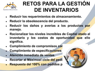  Reducir los requerimientos de almacenamiento.
 Reducir la obsolescencia del producto.
 Reducir los daños y averías a los productos por
manejo.
 Racionalizar los niveles increíbles de Capital atado al
inventario y los costos de oportunidad que ello
significa.
 Cumplimiento de compromisos comerciales.
 Cumplimiento de especificaciones del producto.
 Atención inmediata de ventas.
 Recortar al Máximoel ciclo del pedido.
 Respuesta del 100% con pedidos perfectos.
RETOS PARA LA GESTIÓN
DE INVENTARIOS
 