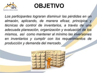 Los participantes lograran disminuir las pérdidas en un
almacén, aplicando, de manera eficaz, principios y
técnicas de control de inventarios, a través de una
adecuada planeación, organización y evaluación de los
mismos, así como mantener al mínimo las inversiones
en inventarios y cumplir con los requerimientos de
producción y demanda del mercado.
OBJETIVO
 