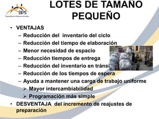 • VENTAJAS
– Reducción del inventario del ciclo
– Reducción del tiempo de elaboración
– Menor necesidad de espacio
– Reducción tiempos de entrega
– Reducción del inventario en tránsito
– Reducción de los tiempos de espera
– Ayuda a mantener una carga de trabajo uniforme
 Mayor intercambiabilidad
 Programación más simple
• DESVENTAJA del incremento de reajustes de
preparación
LOTES DE TAMAÑO
PEQUEÑO
 