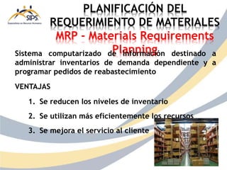 PLANIFICACIÓN DEL
REQUERIMIENTO DE MATERIALES
MRP - Materials Requirements
Planning
Sistema computarizado de información destinado a
administrar inventarios de demanda dependiente y a
programar pedidos de reabastecimiento
VENTAJAS
1. Se reducen los niveles de inventario
2. Se utilizan más eficientemente los recursos
3. Se mejora el servicio al cliente
 
