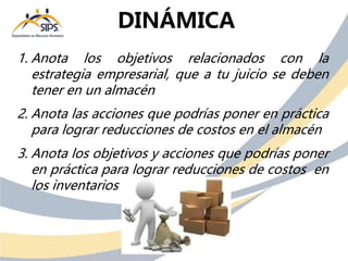 1. Anota los objetivos relacionados con la
estrategia empresarial, que a tu juicio se deben
tener en un almacén
2. Anota las acciones que podrías poner en práctica
para lograr reducciones de costos en el almacén
3. Anota los objetivos y acciones que podrías poner
en práctica para lograr reducciones de costos en
los inventarios
DINÁMICA
 