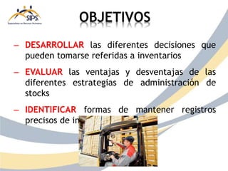 OBJETIVOS
– DESARROLLAR las diferentes decisiones que
pueden tomarse referidas a inventarios
– EVALUAR las ventajas y desventajas de las
diferentes estrategias de administración de
stocks
– IDENTIFICAR formas de mantener registros
precisos de inventario
 