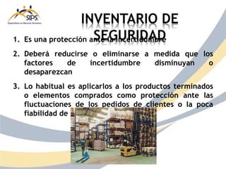 INVENTARIO DE
SEGURIDAD
1. Es una protección ante la incertidumbre
2. Deberá reducirse o eliminarse a medida que los
factores de incertidumbre disminuyan o
desaparezcan
3. Lo habitual es aplicarlos a los productos terminados
o elementos comprados como protección ante las
fluctuaciones de los pedidos de clientes o la poca
fiabilidad de proveedores
 