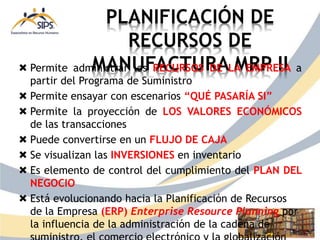 PLANIFICACIÓN DE
RECURSOS DE
MANUFACTURA MRP II
 Permite administrar los RECURSOS DE LA EMPRESA a
partir del Programa de Suministro
 Permite ensayar con escenarios “QUÉ PASARÍA SI”
 Permite la proyección de LOS VALORES ECONÓMICOS
de las transacciones
 Puede convertirse en un FLUJO DE CAJA
 Se visualizan las INVERSIONES en inventario
 Es elemento de control del cumplimiento del PLAN DEL
NEGOCIO
 Está evolucionando hacia la Planificación de Recursos
de la Empresa (ERP) Enterprise Resource Planning por
la influencia de la administración de la cadena de
 