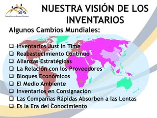 Algunos Cambios Mundiales:
 Inventarios Just In Time
 Reabastecimiento Continuo
 Alianzas Estratégicas
 La Relación con los Proveedores
 Bloques Económicos
 El Medio Ambiente
 Inventarios en Consignación
 Las Compañías Rápidas Absorben a las Lentas
 Es la Era del Conocimiento
NUESTRA VISIÓN DE LOS
INVENTARIOS
 