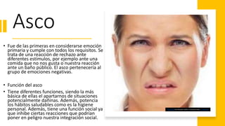 Asco
• Fue de las primeras en considerarse emoción
primaria y cumple con todos los requisitos. Se
trata de una reacción de rechazo ante
diferentes estímulos, por ejemplo ante una
comida que no nos gusta o nuestra reacción
ante un baño público. El asco pertenecería al
grupo de emociones negativas.
• Función del asco
• Tiene diferentes funciones, siendo la más
básica de ellas el apartarnos de situaciones
potencialmente dañinas. Además, potencia
los hábitos saludables como es la higiene
personal. Además, tiene una función social ya
que inhibe ciertas reacciones que podrían
poner en peligro nuestra integración social.
This Photo by Unknown Author is licensed under CC BY-SA-NC
 