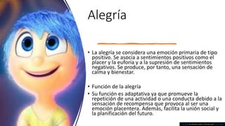 Alegría
• La alegría se considera una emoción primaria de tipo
positivo. Se asocia a sentimientos positivos como el
placer y la euforia y a la supresión de sentimientos
negativos. Se produce, por tanto, una sensación de
calma y bienestar.
• Función de la alegría
• Su función es adaptativa ya que promueve la
repetición de una actividad o una conducta debido a la
sensación de recompensa que provoca al ser una
emoción placentera. Además, facilita la unión social y
la planificación del futuro.
This Photo by Unknown Author is licensed under CC BY-NC-ND
 