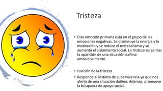 Tristeza
• Esta emoción primaria está en el grupo de las
emociones negativas. Se disminuye la energía y la
motivación y se reduce el metabolismo y se
aumenta el aislamiento social. La tristeza surge tras
la aparición de una situación dañina
emocionalmente.
• Función de la tristeza
• Responde al instinto de supervivencia ya que nos
alerta de una situación dañina. Además, promueve
la búsqueda de apoyo social.
 