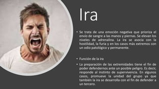 Ira
• Se trata de una emoción negativa que prioriza el
envío de sangre a las manos y piernas. Se elevan los
niveles de adrenalina. La ira se asocia con la
hostilidad, la furia y en los casos más extremos con
un odio patológico y permanente.
• Función de la ira
• La preparación de las extremidades tiene el fin de
poder defendernos ante un posible peligro. Es decir,
responde al instinto de supervivencia. En algunos
casos, promueve la unidad del grupo ya que
también la ira se desarrolla con el fin de defender a
un tercero.
 