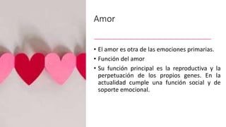 Amor
• El amor es otra de las emociones primarias.
• Función del amor
• Su función principal es la reproductiva y la
perpetuación de los propios genes. En la
actualidad cumple una función social y de
soporte emocional.
 