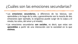 ¿Cuáles son las emociones secundarias?
• Las emociones secundarias, a diferencia de las básicas, son
aprendidas a lo largo de la vida, y generalmente son la mezcla de dos
emociones (por ejemplo, la vergüenza puede surgir de la culpa y el
miedo; los celos, del amor y el miedo).
• Las emociones secundarias son sociales, es decir, que estas son
aprendidas a partir de una interacción con la sociedad en la que
vivimos.
 