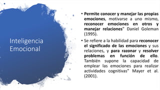 Inteligencia
Emocional
• Permite conocer y manejar las propias
emociones, motivarse a uno mismo,
reconocer emociones en otros y
manejar relaciones” Daniel Goleman
(1995).
• Se refiere a la habilidad para reconocer
el significado de las emociones y sus
relaciones, y para razonar y resolver
problemas en función de ello.
También supone la capacidad de
emplear las emociones para realizar
actividades cognitivas” Mayer et al.
(2001).
 
