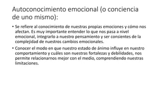 Autoconocimiento emocional (o conciencia
de uno mismo):
• Se refiere al conocimiento de nuestras propias emociones y cómo nos
afectan. Es muy importante entender lo que nos pasa a nivel
emocional, integrarlo a nuestro pensamiento y ser consientes de la
complejidad de nuestros cambios emocionales.
• Conocer el modo en que nuestro estado de ánimo influye en nuestro
comportamiento y cuáles son nuestras fortalezas y debilidades, nos
permite relacionarnos mejor con el medio, comprendiendo nuestras
limitaciones.
 