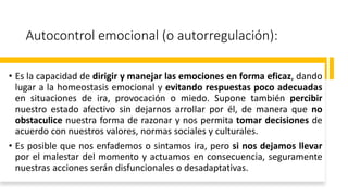 Autocontrol emocional (o autorregulación):
• Es la capacidad de dirigir y manejar las emociones en forma eficaz, dando
lugar a la homeostasis emocional y evitando respuestas poco adecuadas
en situaciones de ira, provocación o miedo. Supone también percibir
nuestro estado afectivo sin dejarnos arrollar por él, de manera que no
obstaculice nuestra forma de razonar y nos permita tomar decisiones de
acuerdo con nuestros valores, normas sociales y culturales.
• Es posible que nos enfademos o sintamos ira, pero si nos dejamos llevar
por el malestar del momento y actuamos en consecuencia, seguramente
nuestras acciones serán disfuncionales o desadaptativas.
 
