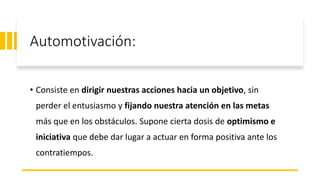 Automotivación:
• Consiste en dirigir nuestras acciones hacia un objetivo, sin
perder el entusiasmo y fijando nuestra atención en las metas
más que en los obstáculos. Supone cierta dosis de optimismo e
iniciativa que debe dar lugar a actuar en forma positiva ante los
contratiempos.
 