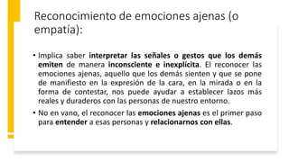 Reconocimiento de emociones ajenas (o
empatía):
• Implica saber interpretar las señales o gestos que los demás
emiten de manera inconsciente e inexplícita. El reconocer las
emociones ajenas, aquello que los demás sienten y que se pone
de manifiesto en la expresión de la cara, en la mirada o en la
forma de contestar, nos puede ayudar a establecer lazos más
reales y duraderos con las personas de nuestro entorno.
• No en vano, el reconocer las emociones ajenas es el primer paso
para entender a esas personas y relacionarnos con ellas.
 