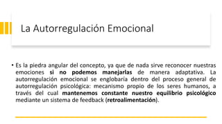 La Autorregulación Emocional
• Es la piedra angular del concepto, ya que de nada sirve reconocer nuestras
emociones si no podemos manejarlas de manera adaptativa. La
autorregulación emocional se englobaría dentro del proceso general de
autorregulación psicológica: mecanismo propio de los seres humanos, a
través del cual mantenemos constante nuestro equilibrio psicológico
mediante un sistema de feedback (retroalimentación).
 
