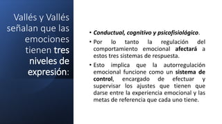 Vallés y Vallés
señalan que las
emociones
tienen tres
niveles de
expresión:
• Conductual, cognitivo y psicofisiológico.
• Por lo tanto la regulación del
comportamiento emocional afectará a
estos tres sistemas de respuesta.
• Esto implica que la autorregulación
emocional funcione como un sistema de
control, encargado de efectuar y
supervisar los ajustes que tienen que
darse entre la experiencia emocional y las
metas de referencia que cada uno tiene.
 