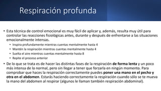 Respiración profunda
• Esta técnica de control emocional es muy fácil de aplicar y, además, resulta muy útil para
controlar las reacciones fisiológicas antes, durante y después de enfrentarse a las situaciones
emocionalmente intensas.
• Inspira profundamente mientras cuentas mentalmente hasta 4
• Mantén la respiración mientras cuentas mentalmente hasta 4
• Suelta el aire mientras cuentas mentalmente hasta 8
• Repite el proceso anterior
• De lo que se trata es de hacer las distintas fases de la respiración de forma lenta y un poco
más intensa de lo normal, pero sin llegar a tener que forzarla en ningún momento. Para
comprobar que haces la respiración correctamente puedes poner una mano en el pecho y
otra en el abdomen. Estarás haciendo correctamente la respiración cuando sólo se te mueva
la mano del abdomen al respirar (algunos le llaman también respiración abdominal).
 
