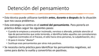 Detención del pensamiento
• Esta técnica puede utilizarse también antes, durante o después de la situación
que nos causa problemas.
• Esta estrategia se centra en el control del pensamiento. Para ponerla en
práctica debes seguir los siguientes pasos:
• Cuando te empieces a encontrar incómodo, nervioso o alterado, préstale atención al
tipo de pensamientos que estás teniendo, e identifica todos aquellos con connotaciones
negativas (centrados en el fracaso, el odio hacia otras personas, la culpabilización, etc.)
• Di para ti mismo “¡Basta!”
• Sustituye esos pensamientos por otros más positivos.
• Se necesita cierta práctica para identificar los pensamientos negativos, así
como para darles la vuelta y convertirlos en positivos.
 