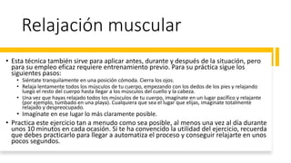 Relajación muscular
• Esta técnica también sirve para aplicar antes, durante y después de la situación, pero
para su empleo eficaz requiere entrenamiento previo. Para su práctica sigue los
siguientes pasos:
• Siéntate tranquilamente en una posición cómoda. Cierra los ojos.
• Relaja lentamente todos los músculos de tu cuerpo, empezando con los dedos de los pies y relajando
luego el resto del cuerpo hasta llegar a los músculos del cuello y la cabeza.
• Una vez que hayas relajado todos los músculos de tu cuerpo, imagínate en un lugar pacífico y relajante
(por ejemplo, tumbado en una playa). Cualquiera que sea el lugar que elijas, imagínate totalmente
relajado y despreocupado.
• Imagínate en ese lugar lo más claramente posible.
• Practica este ejercicio tan a menudo como sea posible, al menos una vez al día durante
unos 10 minutos en cada ocasión. Si te ha convencido la utilidad del ejercicio, recuerda
que debes practicarlo para llegar a automatiza el proceso y conseguir relajarte en unos
pocos segundos.
 
