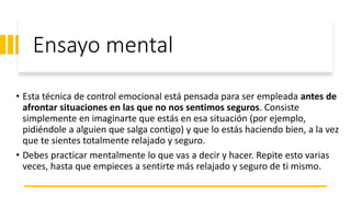 Ensayo mental
• Esta técnica de control emocional está pensada para ser empleada antes de
afrontar situaciones en las que no nos sentimos seguros. Consiste
simplemente en imaginarte que estás en esa situación (por ejemplo,
pidiéndole a alguien que salga contigo) y que lo estás haciendo bien, a la vez
que te sientes totalmente relajado y seguro.
• Debes practicar mentalmente lo que vas a decir y hacer. Repite esto varias
veces, hasta que empieces a sentirte más relajado y seguro de ti mismo.
 