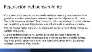 Regulación del pensamiento
• Cuando estamos ante un momento de malestar mental y no sabemos cómo
gestionar nuestras emociones, solemos experimentar algo conocido como
"torrente de pensamientos". Muchas veces, estos pensamientos incontrolados
son negativos y no nos dejan buscar una solución a la situación estresante.
• Por esa misma razón, regular el pensamiento puede ser una eficaz técnica de
control emocional.
• ¿Cómo podemos hacerlo? El primer paso será detectar el torrente de
pensamientos e ir identificando qué tipo de ideas acuden a nuestra cabeza.
Podemos probar apuntándolas en una libreta si estamos solos, para luego
trabajar sobre esas afirmaciones.
 