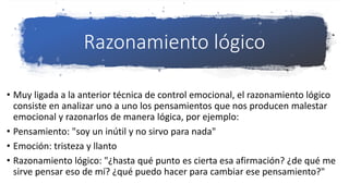 Razonamiento lógico
• Muy ligada a la anterior técnica de control emocional, el razonamiento lógico
consiste en analizar uno a uno los pensamientos que nos producen malestar
emocional y razonarlos de manera lógica, por ejemplo:
• Pensamiento: "soy un inútil y no sirvo para nada"
• Emoción: tristeza y llanto
• Razonamiento lógico: "¿hasta qué punto es cierta esa afirmación? ¿de qué me
sirve pensar eso de mí? ¿qué puedo hacer para cambiar ese pensamiento?"
 