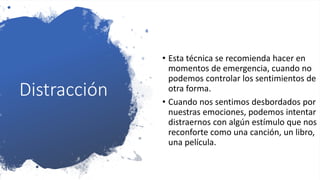 Distracción
• Esta técnica se recomienda hacer en
momentos de emergencia, cuando no
podemos controlar los sentimientos de
otra forma.
• Cuando nos sentimos desbordados por
nuestras emociones, podemos intentar
distraernos con algún estímulo que nos
reconforte como una canción, un libro,
una película.
 
