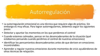 Autorregulación
• La autorregulación emocional es una técnica que requiere algo de práctica. Sin
embargo es muy eficaz. Para lograr autorregularnos, debemos seguir los siguientes
pasos:
• Detectar y apuntar los momentos en los que perdemos el control
• Cuando estemos calmados, pensar en los desencadenantes de la situación (qué
estábamos pensando cuando perdimos el control de nuestras emociones)
• Identificar los pensamientos desencadenantes antes de que deriven en emociones
incontrolables
• Aprender a regular nuestras emociones durante momentos de crisis ayudándonos de
otras técnicas de relajación.
 